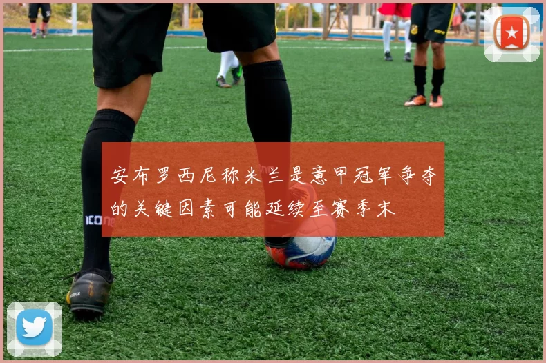 安布罗西尼称米兰是意甲冠军争夺的关键因素可能延续至赛季末