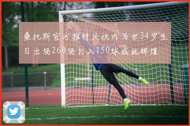桑托斯官方推特庆祝内马尔34岁生日出场260场打入150球成就辉煌