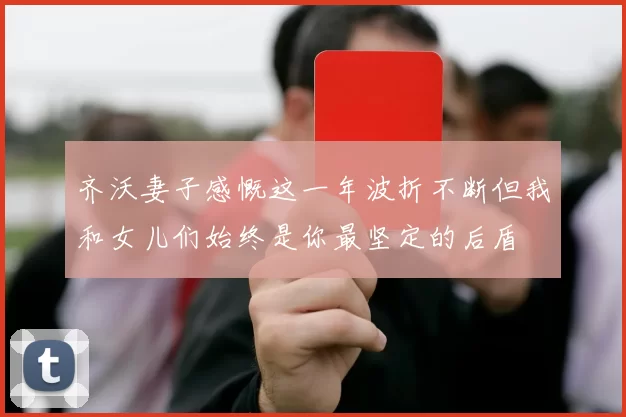 齐沃妻子感慨这一年波折不断但我和女儿们始终是你最坚定的后盾