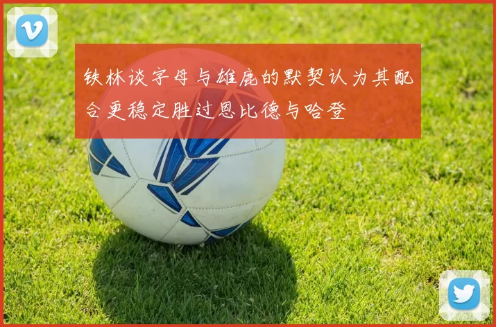 铁林谈字母与雄鹿的默契认为其配合更稳定胜过恩比德与哈登