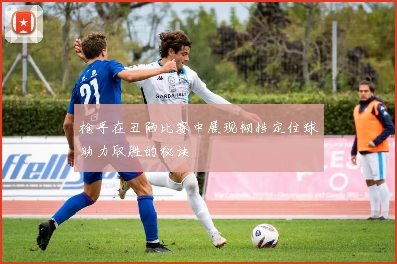 枪手在丑陋比赛中展现韧性定位球助力取胜的秘诀