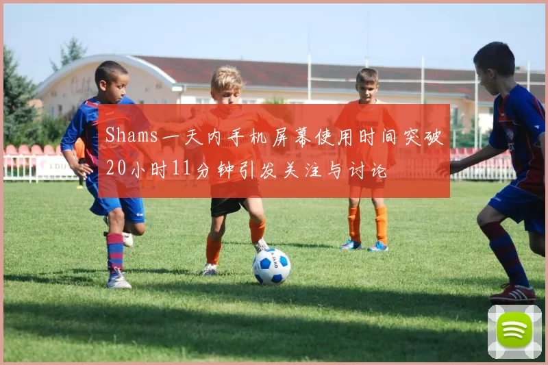 Shams一天内手机屏幕使用时间突破20小时11分钟引发关注与讨论